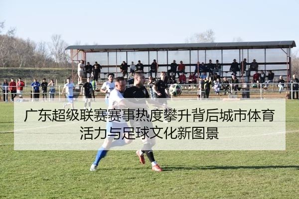 广东超级联赛赛事热度攀升背后城市体育活力与足球文化新图景