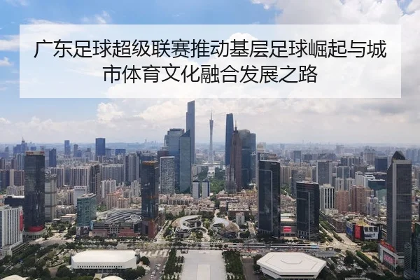 广东足球超级联赛推动基层足球崛起与城市体育文化融合发展之路